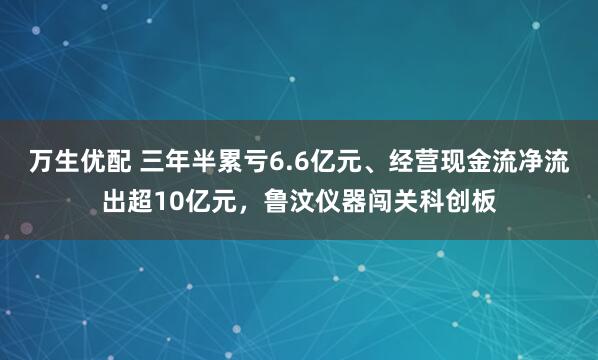 万生优配 三年半累亏6.6亿元、经营现金流净流出超10亿元，鲁汶仪器闯关科创板