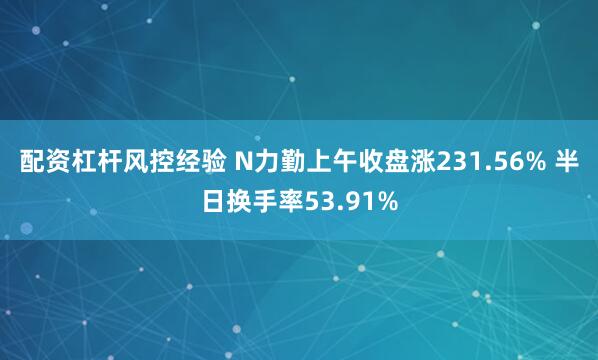 配资杠杆风控经验 N力勤上午收盘涨231.56% 半日换手率53.91%