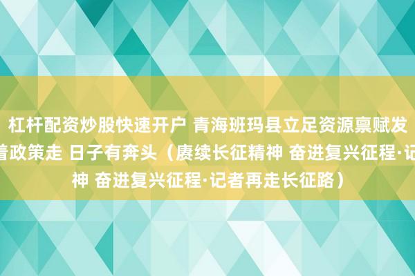杠杆配资炒股快速开户 青海班玛县立足资源禀赋发展牦牛产业 跟着政策走 日子有奔头(赓续长征精神 奋进复兴征程·记者再走长征路)