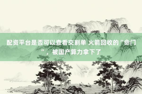 配资平台是否可以查看交割单 火箭回收的“命门”，被国产算力拿下了