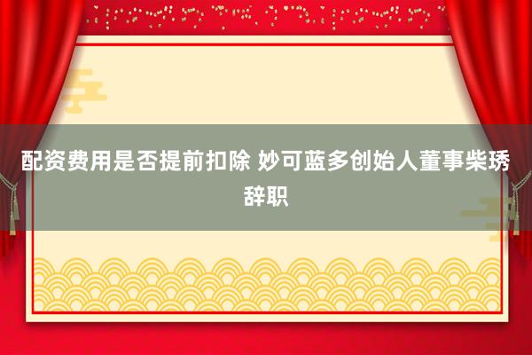 配资费用是否提前扣除 妙可蓝多创始人董事柴琇辞职