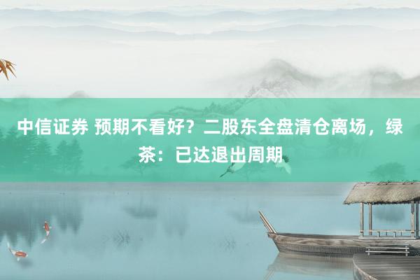 中信证券 预期不看好？二股东全盘清仓离场，绿茶：已达退出周期